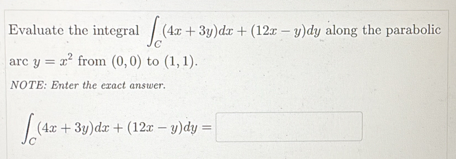 Evaluate the integral ∈t _C(4x+3y)dx+(12x-y)dy along the parabolic 
arc y=x^2 from (0,0) to (1,1). 
NOTE: Enter the exact answer.
∈t _C(4x+3y)dx+(12x-y)dy=□