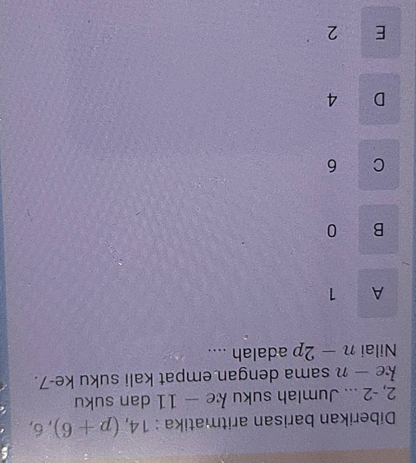 Diberikan barisan aritmatika : 14, (p+6), 6,
2, -2... Jumlah suku ke-11 dan suku
ke — n sama dengan empat kali suku ke -7.
Nilai n-2p adalah ....
A 1
B 0
C 6
D 4
E 2