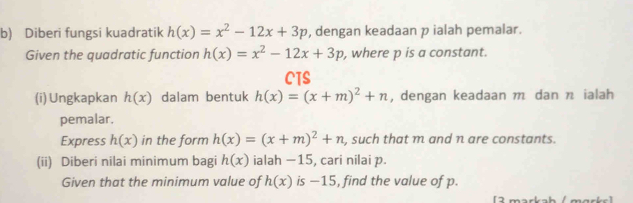 Diberi fungsi kuadratik h(x)=x^2-12x+3p , dengan keadaan p ialah pemalar. 
Given the quadratic function h(x)=x^2-12x+3p , where p is a constant. 
CTS 
(i)Ungkapkan h(x) dalam bentuk h(x)=(x+m)^2+n , dengan keadaan m dan n ialah 
pemalar. 
Express h(x) in the form h(x)=(x+m)^2+n , such that m and n are constants. 
(ii) Diberi nilai minimum bagi h(x) ialah −15, cari nilai p. 
Given that the minimum value of h(x) is −15, find the value of p. 
[2 markab / mɑrks]