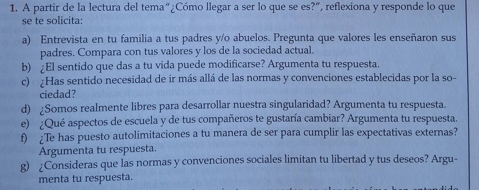 A partir de la lectura del tema“¿Cómo llegar a ser lo que se es?”, reflexiona y responde lo que 
se te solicita: 
a) Entrevista en tu familia a tus padres y/o abuelos. Pregunta que valores les enseñaron sus 
padres. Compara con tus valores y los de la sociedad actual. 
b) ¿El sentido que das a tu vida puede modificarse? Argumenta tu respuesta. 
c) ¿Has sentido necesidad de ir más allá de las normas y convenciones establecidas por la so- 
ciedad? 
d) ¿Somos realmente libres para desarrollar nuestra singularidad? Argumenta tu respuesta. 
e) ¿Qué aspectos de escuela y de tus compañeros te gustaría cambiar? Argumenta tu respuesta. 
f) ¿Te has puesto autolimitaciones a tu manera de ser para cumplir las expectativas externas? 
Argumenta tu respuesta. 
g) ¿Consideras que las normas y convenciones sociales limitan tu libertad y tus deseos? Argu- 
menta tu respuesta.