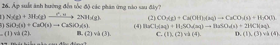 Áp suất ảnh hưởng đến tốc độ các phản ứng nào sau đây?
1) N_2(g)+3H_2(g)xrightarrow I°,xI2NH_3(g). (2) CO_2(g)+Ca(OH)_2(aq)to CaCO_3(s)+H_2O(l). 
3) SiO_2(s)+CaO(s)to CaSiO_3(s). (4) BaCl_2(aq)+H_2SO_4(aq)to BaSO_4(s)+2HCl(aq). 
. (1) và (2). B. (2)va(3). C. (1), (2)va(4). D. (1),(3)va(4)