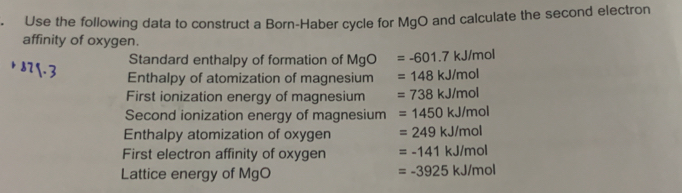 Use the following data to construct a Born-Haber cycle for MgO and calculate the second electron
affinity of oxygen.
Standard enthalpy of formation of MgO =-601.7kJ/mol
871.3 Enthalpy of atomization of magnesium =148kJ/mol
First ionization energy of magnesium =738kJ/mol
Second ionization energy of magnesium =1450kJ/mol
Enthalpy atomization of oxygen =249kJ/mol
First electron affinity of oxygen =-141kJ/mol
Lattice energy of MgO =-3925kJ/mol