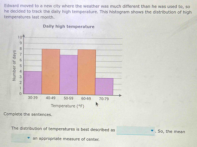 Edward moved to a new city where the weather was much different than he was used to, so
he decided to track the daily high temperature. This histogram shows the distribution of high
temperatures last month.
Complete the sentences.
_
The distribution of temperatures is best described as . So, the mean
an appropriate measure of center.