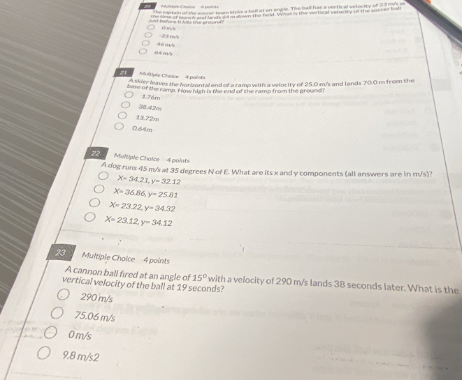 Muitiple Cholce 4 point=
The captain of the soccer team kicks a ball at an angle. The ball has a vertical velocity of 23 m/s at
the time of faunch and lands 64 m down the field. What is the vertical velocity of the soccer ball
just before it hits the ground? 0 m/s
-23 m/s
46 m/s
64 m/s
21 Multiple Choice 4 points
A skier leaves the horizontal end of a ramp with a velocity of 25.0 m/s and lands 70.0 m from the
base of the ramp. How high is the end of the ramp from the ground?
176m
38.42m
13.72m
0.64m
22 Multiple Choice 4 points
A dog runs 45 m/s at 35 degrees N of E. What are its x and y components (all answers are in m/s)?
X=34.21, y=32.12
X=36.86, y=25.81
X=23.22, y=34.32
X=23.12, y=34.12
23 Multiple Choice 4 points
A cannon ball fired at an angle of 15° with a velocity of 290 m/s lands 38 seconds later. What is the
vertical velocity of the ball at 19 seconds?
290 m/s
75.06 m/s
0 m/s
9.8 m/s2