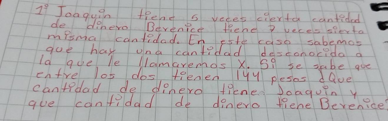 1° Joaguin tpend s veces cierta cantided 
de dehero Bevenice fehe 7 veces sierta 
misma cantidad. En ette caso sabemos 
goe has una cantidad desconocida a 
Id gue le Nlamaremos X. S9 se sabe goe 
enfre los dos teenen 1yy pesos dave 
cantedad de dehero tiene Joaguin y 
gue canfidad de dinero fiene Bevenice?