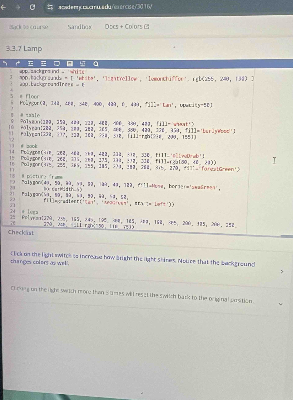 Back to course Sandbox Docs+ Colors ≌
3.3.7 Lamp
=  a
app.background white'
2 app.backgrounds = [ 'white', 'light Yellow' 'lemonChiffon',rgb(255,240,190)]
3 app.backgroundIndex =0
4
5 # floor
6 Polygon (θ ,34θ ,40θ ,34θ ,40θ ,40θ ,θ ,40θ ,fill='tan' , opaci ty=50)
7
B # table
9 Polyg on(2θ θ ,25θ ,40θ ,22θ ,40θ ,40θ ,38θ ,40θ ,fill='wheat')
10 PO⊥ y gon(200,250,200,260,365,400,380,400,320,350,fill='burlywood'
11 Polygon(220,277,320,360,220,370,fill=rgb(230,200,155))
12
13 # | book
14 1 PO1 ygon(370,260,400,260,400,330,370,330,fill='oliveDrab')
15 Pol ygon(370,260,375,260,375,330,370,330,fi11=rgb(80,40,20))
16 PO⊥ y
17 on(375,255,385,255,385,270,380,280,375,270,fill= forestGreen')
18 # picture frame
19 Polygon(4θ ,5θ ,9 0, 50, 90, 100, 40, 100, fill=None, border r='seaGreen
20 border sqrt(i)dth=5)
21 F olygon(5θ ,6θ ,8 0. 60.80. 90. 50, 90,
22
23 fi11=gradient('tan ','sec aGreen' , start t='left'))
24 # legs
25 Polygon(270, 235, 195, 245, 195, 300, 185, 300, 190, 305, 200, 305, 200, 250,
26 70,248,fill=rgb(160,110,75))
Checklist
Click on the light switch to increase how bright the light shines. Notice that the background
changes colors as well.
Clicking on the light switch more than 3 times will reset the switch back to the original position.
