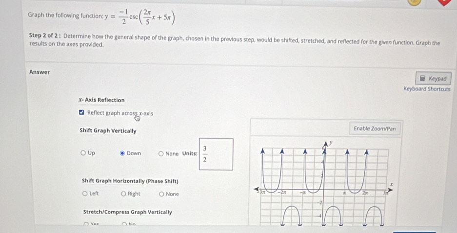 Graph the following function: y= (-1)/2 csc ( 2π /5 x+5π )
Step 2 of 2 : Determine how the general shape of the graph, chosen in the previous step, would be shifted, stretched, and reflected for the given function. Graph the
results on the axes provided.
Answer
Keypad
Keyboard Shortcuts
x - Axis Reflection
Reflect graph across x-axis
Shift Graph Vertically Enable Zoom/Pan
Up Down None Units:  3/2 
Shift Graph Horizontally (Phase Shift)
Left Right None 
Stretch/Compress Graph Vertically
Nn