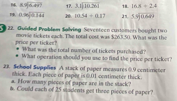 8.9encloselongdiv 6.497 17. 3.1encloselongdiv 10.261 18. 16.8/ 2.4
19. 0.96encloselongdiv 0.144 20. 10.54/ 0.17 21. beginarrayr 5.9encloselongdiv 0.649endarray
22. Guided Problem Solving Seventeen customers bought two 
movie tickets each. The total cost was $263.50. What was the 
price per ticket? 
What was the total number of tickets purchased? 
What operation should you use to find the price per ticket? 
23. School Supplies A stack of paper measures (.9 centimeter
thick. Each piece of paper is 0.01 centimeter thick. 
a. How many pieces of paper are in the stack? 
b. Could each of 25 students get three pieces of paper?