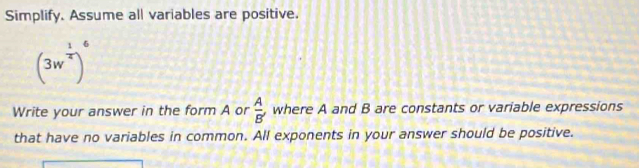 Simplify. Assume all variables are positive. 
(3w *)' 
Write your answer in the form A or  A/B'  , where A and B are constants or variable expressions 
that have no variables in common. All exponents in your answer should be positive.