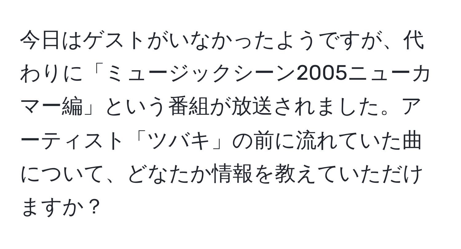 今日はゲストがいなかったようですが、代わりに「ミュージックシーン2005ニューカマー編」という番組が放送されました。アーティスト「ツバキ」の前に流れていた曲について、どなたか情報を教えていただけますか？