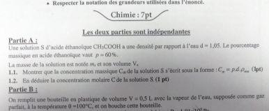 Respecter la notation des grandeurs utilisées dans l'énoncé. 
Chimie : 7pt 
Les deux parties sont indépendantes 
Partie A : 
Une solution S d'acide éthanoïque CH₃COOH a une densité par rapport à l'eau d=1,05. Le pourcentage 
massique en acide éthanoïque vaut p=60%. 
La masse de la solution est notée a, et son volume V, 
1.1. Montrer que la concentration massique C_n de la solution S s'écrit sous la forme : C_n=pdvarphi _m (1pt) 
1.2. En déduire la concentration molaire C de la solution S. (1 p4) 
Partie B : 
On remplit une bouteille en plastique de volume V=0.5L avec la vapeur de l'eau, supposée comme gaz 
parfait, à la température θ =100°C , et on bouche cette bouteille.