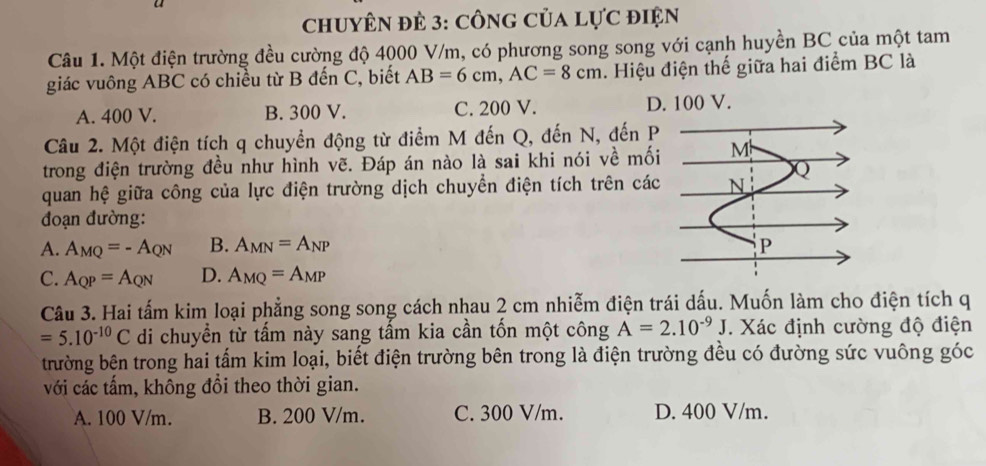 chuyêN đẻ 3: công của lực điện
Câu 1. Một điện trường đều cường độ 4000 V/m, có phương song song với cạnh huyền BC của một tam
giác vuông ABC có chiều từ B đến C, biết AB=6cm, AC=8cm. Hiệu điện thế giữa hai điểm BC là
A. 400 V. B. 300 V. C. 200 V. D. 100 V.
Câu 2. Một điện tích q chuyển động từ điểm M đến Q, đến N, đến P
trong điện trường đều như hình vẽ. Đáp án nào là sai khi nói về mối
quan hệ giữa công của lực điện trường dịch chuyển điện tích trên các
đoạn đường:
A. A_MQ=-A_QN B. A_MN=A_NP
C. A_QP=A_QN D. A_MQ=A_MP
Câu 3. Hai tấm kim loại phẳng song song cách nhau 2 cm nhiễm điện trái dấu. Muốn làm cho điện tích q
=5.10^(-10)C di chuyển từ tấm này sang tấm kia cần tốn một công A=2.10^(-9)J. Xác định cường độ điện
trường bên trong hai tấm kim loại, biết điện trường bên trong là điện trường đều có đường sức vuông góc
với các tấm, không đổi theo thời gian.
A. 100 V/m. B. 200 V/m. C. 300 V/m. D. 400 V/m.