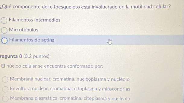 ¿Qué componente del citoesqueleto está involucrado en la motilidad celular?
Filamentos intermedios
Microtúbulos
Filamentos de actina
regunta 8 (0.2 puntos)
El núcleo celular se encuentra conformado por:
Membrana nuclear, cromatina, nucleoplasma y nucléolo
Envoltura nuclear, cromatina, citoplasma y mitocondrias
Membrana plasmática, cromatina, citoplasma y nucléolo