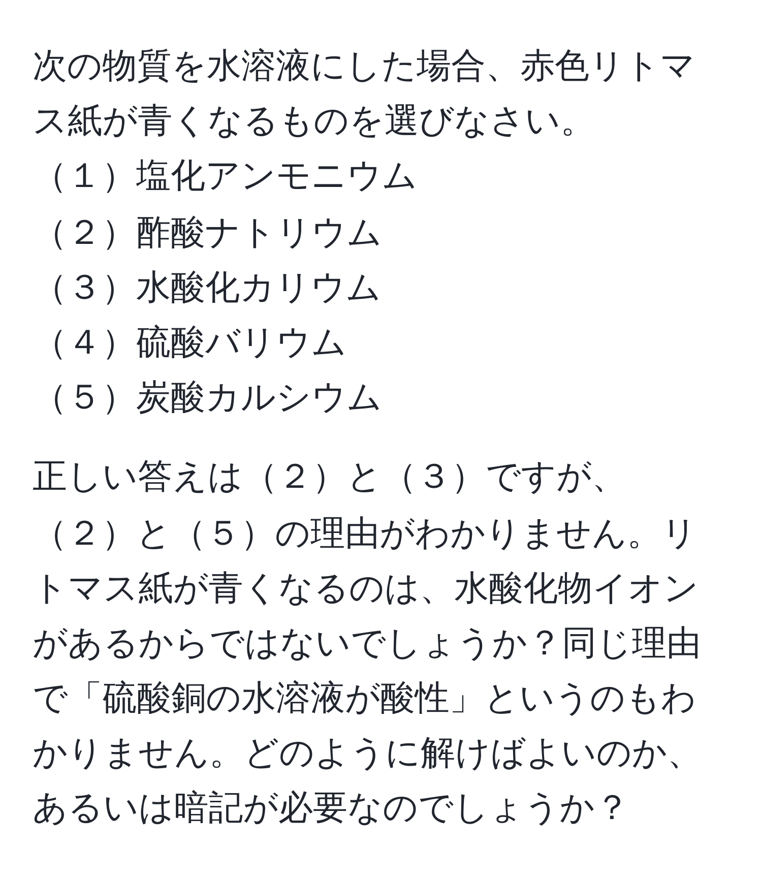 次の物質を水溶液にした場合、赤色リトマス紙が青くなるものを選びなさい。  
１塩化アンモニウム  
２酢酸ナトリウム  
３水酸化カリウム  
４硫酸バリウム  
５炭酸カルシウム  

正しい答えは２と３ですが、２と５の理由がわかりません。リトマス紙が青くなるのは、水酸化物イオンがあるからではないでしょうか？同じ理由で「硫酸銅の水溶液が酸性」というのもわかりません。どのように解けばよいのか、あるいは暗記が必要なのでしょうか？