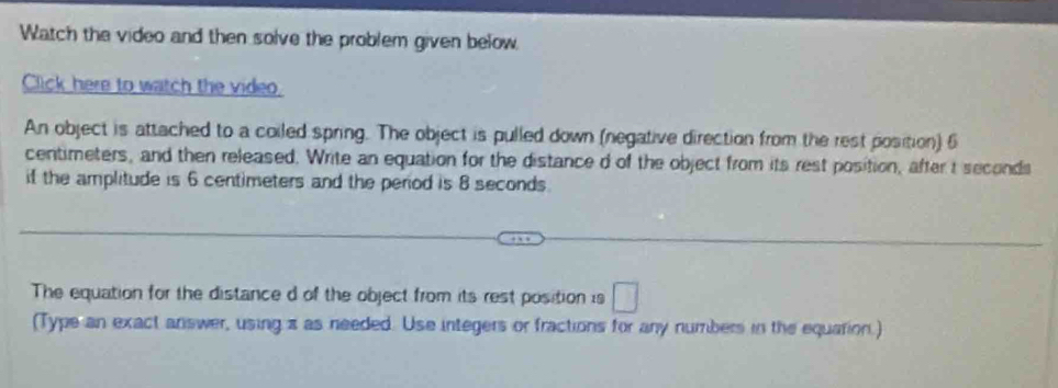 Watch the video and then solve the problem given below 
Click here to watch the video. 
An object is attached to a coiled spring. The object is pulled down (negative direction from the rest position) 6
centimeters, and then released. Write an equation for the distance d of the object from its rest position, after t seconds
if the amplitude is 6 centimeters and the period is 8 seconds. 
The equation for the distance d of the object from its rest position is □ 
(Type an exact answer, using z as needed. Use integers or fractions for any numbers in the equation.)