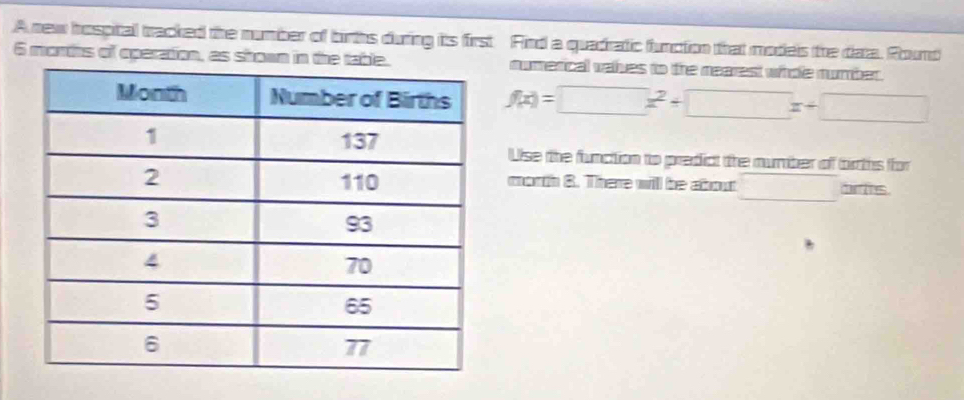 A new hospital tracked the number of births during its first Find a quadratic function that models the data. Round 
6 morths of operation, as shown in the table.numerical valves to the nearest whoe number.
f(x)=□ x^2+□ x+□
Use the function to predict the number of births for 
_ 
morth 8. There will be about □ br ts