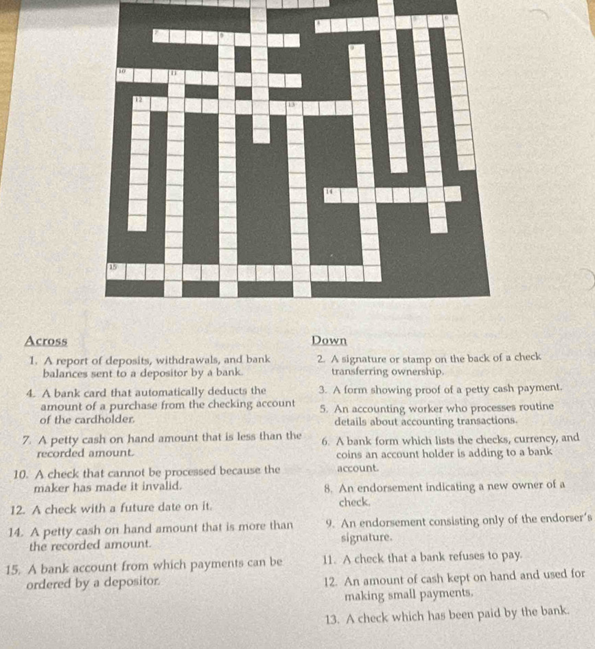 Across Down 
1. A report of deposits, withdrawals, and bank 2. A signature or stamp on the back of a check 
balances sent to a depositor by a bank. transferring ownership. 
4. A bank card that automatically deducts the 3. A form showing proof of a petty cash payment. 
amount of a purchase from the checking account 5. An accounting worker who processes routine 
of the cardholder. details about accounting transactions. 
7. A petty cash on hand amount that is less than the 6. A bank form which lists the checks, currency, and 
recorded amount. coins an account holder is adding to a bank 
10. A check that cannot be processed because the account. 
maker has made it invalid. 8. An endorsement indicating a new owner of a 
12. A check with a future date on it. check. 
14. A petty cash on hand amount that is more than 9. An endorsement consisting only of the endorser’s 
the recorded amount. signature. 
15. A bank account from which payments can be 11. A check that a bank refuses to pay. 
ordered by a depositor. 12. An amount of cash kept on hand and used for 
making small payments. 
13. A check which has been paid by the bank.