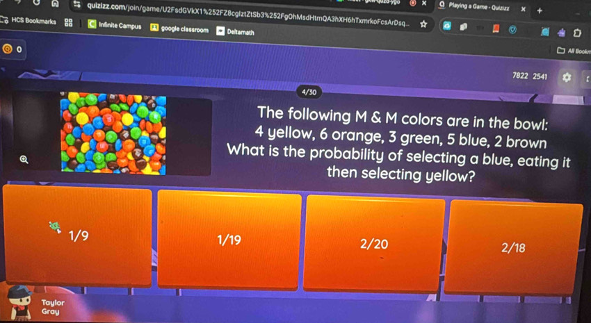 Playing a Game - Quizizz X
quizizz.com/join/game/U2FsdGVkX1%252FZ8cgIztZtSb3%252FgOhMsdHtmQA3hXH6hTxmrkoFcsArDsq..
HCS Bookmarks Infinite Campus google classroom Deltamath
0
All Bookn
7822 2541 H
4/30
The following M & M colors are in the bowl:
4 yellow, 6 orange, 3 green, 5 blue, 2 brown
What is the probability of selecting a blue, eating it
then selecting yellow?
1/9 1/19 2/20
2/18
Taylor
Gray