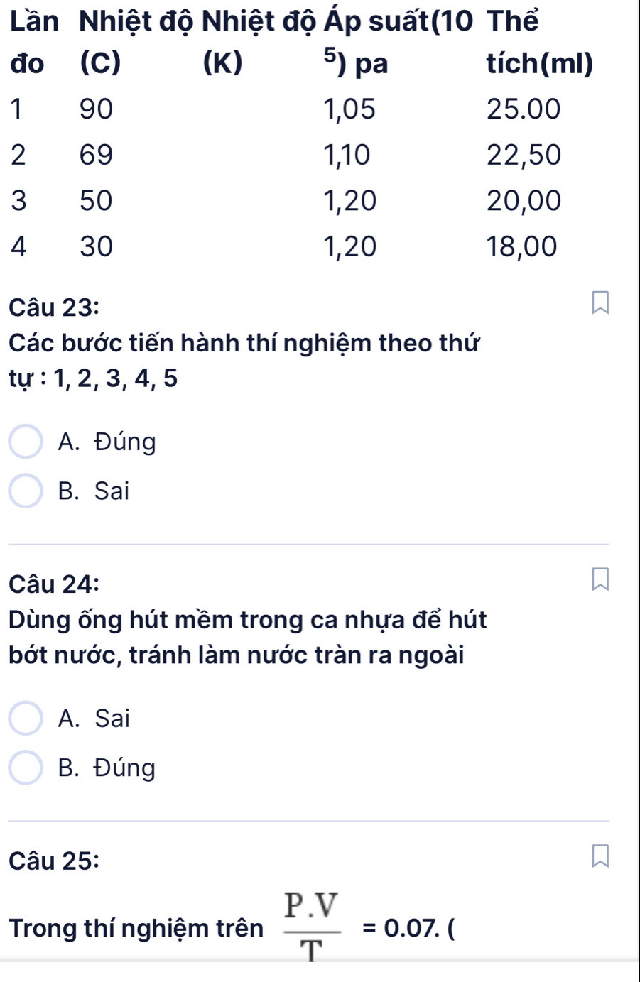 Các bước tiến hành thí nghiệm theo thứ
tự : 1, 2, 3, 4, 5
A. Đúng
B. Sai
Câu 24:
Dùng ống hút mềm trong ca nhựa để hút
bớt nước, tránh làm nước tràn ra ngoài
A. Sai
B. Đúng
Câu 25:
Trong thí nghiệm trên  (P.V)/T =0.07.(