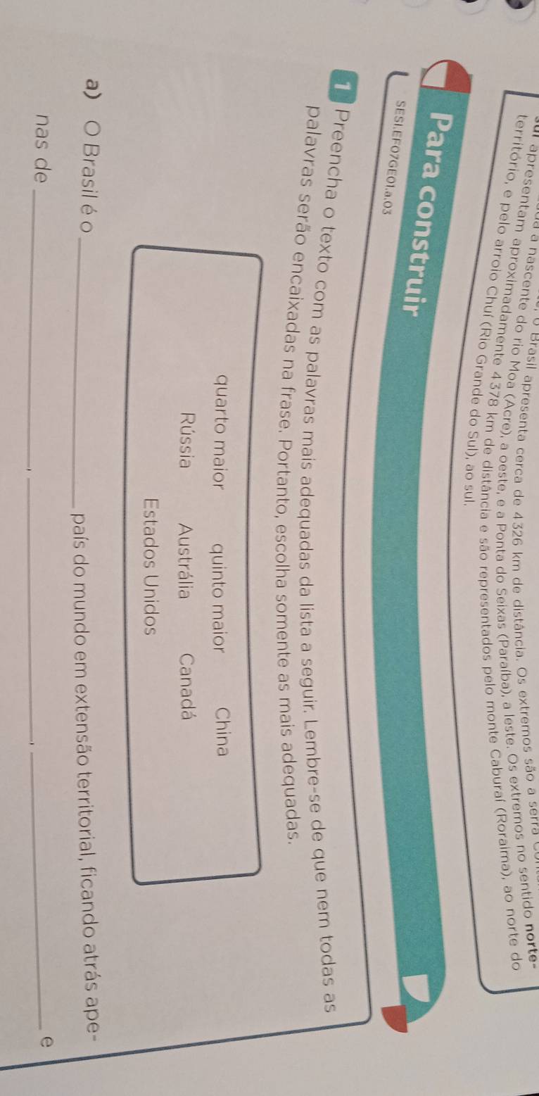 Brasil apresenta cerca de 4326 km de distância. Os extremos são a serra o
a ascente do rio Moa (Acre), a oeste, e a Ponta do Seixas (Paraíba), a leste. Os extremos no sentido norte-
u apresentam aproximadamente 4378 km de distância e são representados pelo monte Caburaí (Roraima), ao norte do
território, e pelo arroio Chuí (Rio Grande do Sul), ao sul
Para construir
SESI.EF07GE01.a.03
Preencha o texto com as palavras mais adequadas da lista a seguir. Lembre-se de que nem todas as
palavras serão encaixadas na frase. Portanto, escolha somente as mais adequadas.
quarto maior quinto maior China
Rússia Austrália Canadá
Estados Unidos
a) O Brasil é o_
país do mundo em extensão territorial, ficando atrás ape-
_
nas de_ _e
