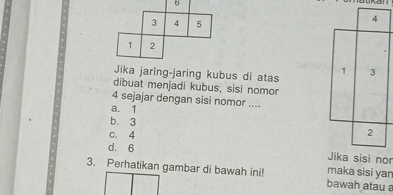 6
3 4 5
4
1 2
1 3
Jika jaring-jaring kubus di atas
dibuat menjadi kubus, sisi nomor
4 sejajar dengan sisi nomor ....
a. 1
b. 3
c. 4
2
d. 6 Jika sisi nor
3. Perhatikan gambar di bawah ini!
maka sisi yan
bawah atau a