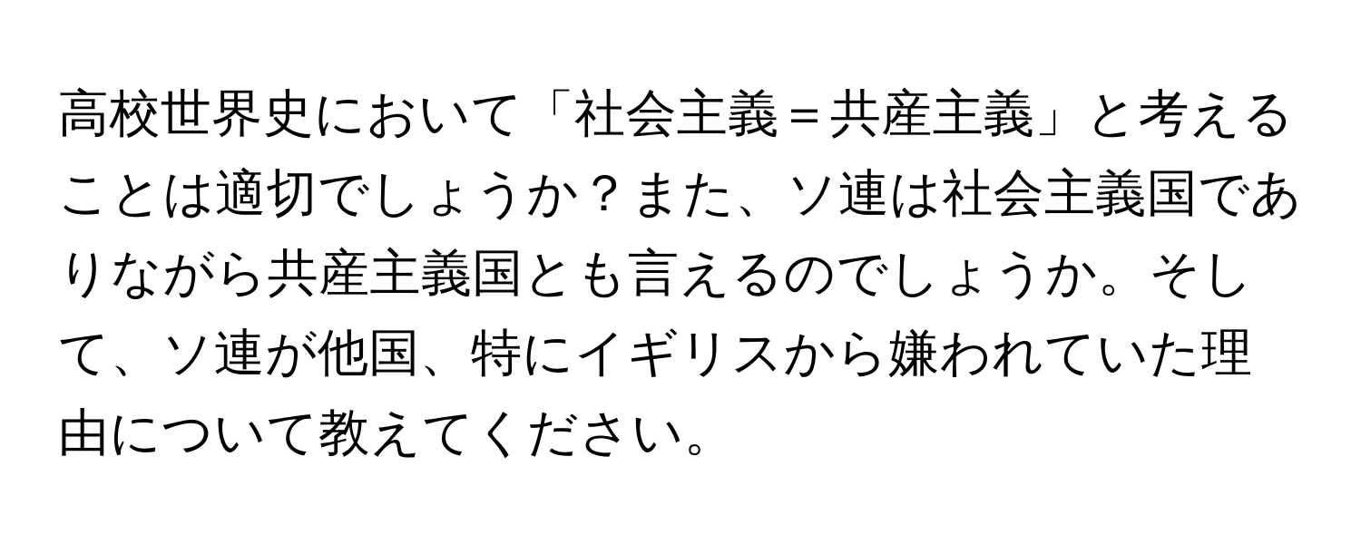 高校世界史において「社会主義＝共産主義」と考えることは適切でしょうか？また、ソ連は社会主義国でありながら共産主義国とも言えるのでしょうか。そして、ソ連が他国、特にイギリスから嫌われていた理由について教えてください。