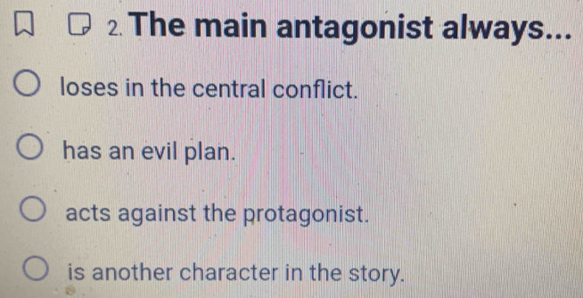 The main antagonist always...
loses in the central conflict.
has an evil plan.
acts against the protagonist.
is another character in the story.