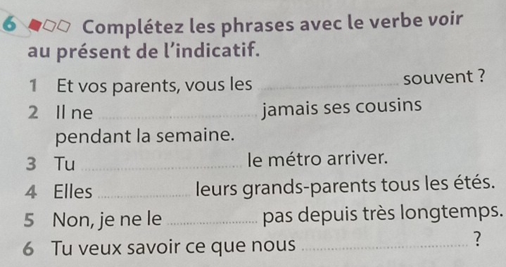 Complétez les phrases avec le verbe voir 
au présent de l’indicatif. 
1 Et vos parents, vous les _souvent ? 
2 Il ne _jamais ses cousins 
pendant la semaine. 
3 Tu _le métro arriver. 
4 Elles _leurs grands-parents tous les étés. 
5 Non, je ne le _pas depuis très longtemps. 
6 Tu veux savoir ce que nous_ 
?