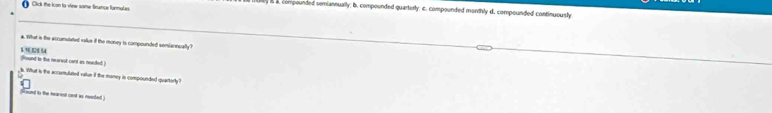 Click the icon to view some finance formulas 
hey as a. compounded semiannually; b. compounded quarterly; c. compounded monthly d. compounded continuously 
a. What is the accumulated valus if the money is compounded semiannually?
$ 16 828 54
(Round to the nearest cent as needed. 
b. What is the acconulated value if the money is compounded quarterly? 
(Hound to the nearest cent as needed )