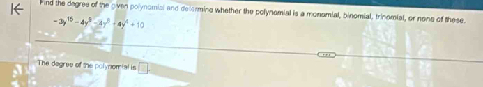 Find the degree of the given polynomial and determine whether the polynomial is a monomial, binomial, trinomial, or none of these.
-3y^(15)-4y^9-4y^8+4y^4+10
The degree of the polynomial is □ .