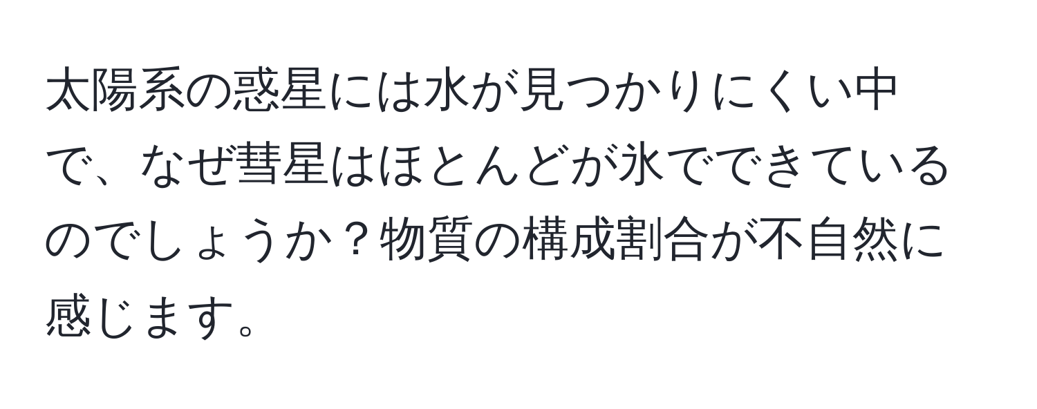 太陽系の惑星には水が見つかりにくい中で、なぜ彗星はほとんどが氷でできているのでしょうか？物質の構成割合が不自然に感じます。