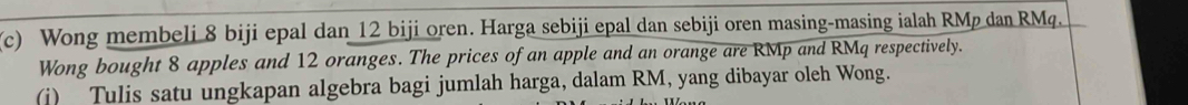 Wong membeli 8 biji epal dan 12 biji oren. Harga sebiji epal dan sebiji oren masing-masing ialah RMp dan RMq. 
Wong bought 8 apples and 12 oranges. The prices of an apple and an orange are RMp and RMq respectively. 
(i) Tulis satu ungkapan algebra bagi jumlah harga, dalam RM, yang dibayar oleh Wong.