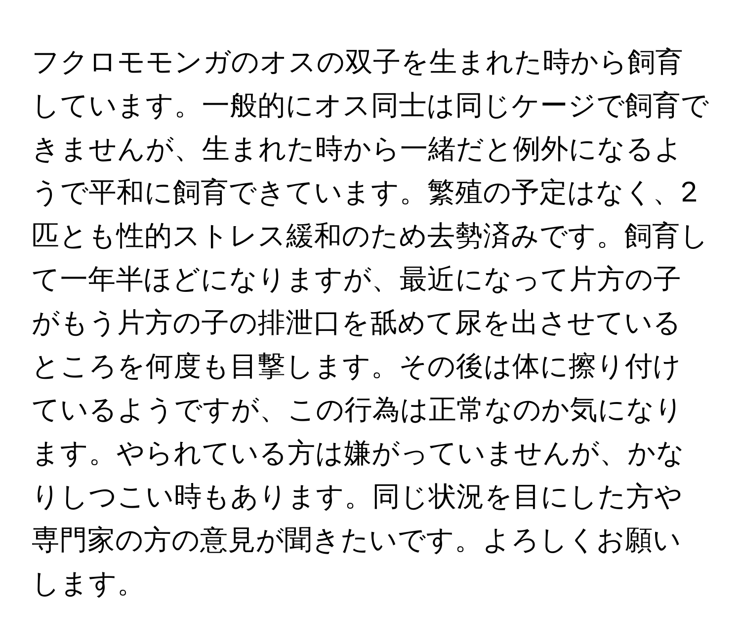 フクロモモンガのオスの双子を生まれた時から飼育しています。一般的にオス同士は同じケージで飼育できませんが、生まれた時から一緒だと例外になるようで平和に飼育できています。繁殖の予定はなく、2匹とも性的ストレス緩和のため去勢済みです。飼育して一年半ほどになりますが、最近になって片方の子がもう片方の子の排泄口を舐めて尿を出させているところを何度も目撃します。その後は体に擦り付けているようですが、この行為は正常なのか気になります。やられている方は嫌がっていませんが、かなりしつこい時もあります。同じ状況を目にした方や専門家の方の意見が聞きたいです。よろしくお願いします。