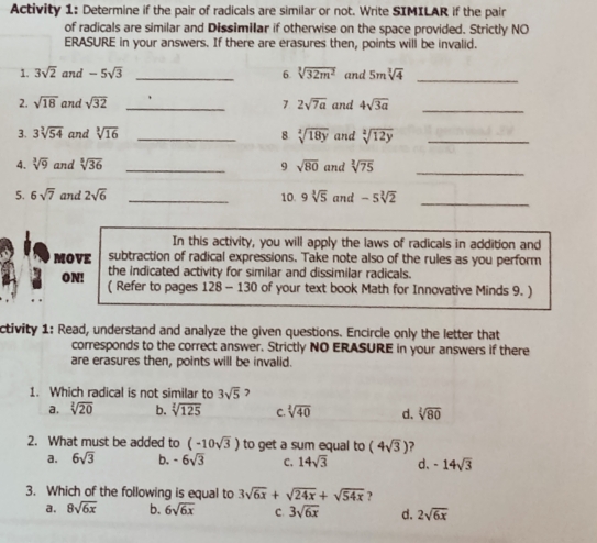 Activity 1: Determine if the pair of radicals are similar or not. Write SIMILAR if the pair
of radicals are similar and Dissimilar if otherwise on the space provided. Strictly NO
ERASURE in your answers. If there are erasures then, points will be invalid.
1. 3sqrt(2) and -5sqrt(3) _6. sqrt[3](32m^2) and 5msqrt[3](4) _
2. sqrt(18) and sqrt(32) _1 2sqrt(7a) and 4sqrt(3a) _
3. 3sqrt[3](54) and sqrt[3](16) _8 sqrt[2](18y) and sqrt[2](12y) _
4. sqrt[3](9) and sqrt[3](36) _9 sqrt(80) and sqrt[2](75) _
5. 6sqrt(7) and 2sqrt(6) _10. 9sqrt[3](5) and -5sqrt[3](2) _
In this activity, you will apply the laws of radicals in addition and
MOVE subtraction of radical expressions. Take note also of the rules as you perform
ON! the indicated activity for similar and dissimilar radicals.
( Refer to pages 128 - 130 of your text book Math for Innovative Minds 9. )
ctivity 1: Read, understand and analyze the given questions. Encircle only the letter that
corresponds to the correct answer. Strictly NO ERASURE in your answers if there
are erasures then, points will be invalid.
1. Which radical is not similar to 3sqrt(5) 2
a. sqrt[2](20) b. sqrt[2](125) C. sqrt[2](40) d. sqrt[2](80)
2. What must be added to (-10sqrt(3)) to get a sum equal to (4sqrt(3))
a, 6sqrt(3) b. -6sqrt(3) C, 14sqrt(3) d、 -14sqrt(3)
3. Which of the following is equal to 3sqrt(6x)+sqrt(24x)+sqrt(54x)
a. 8sqrt(6x) b. 6sqrt(6x) C. 3sqrt(6x) d. 2sqrt(6x)