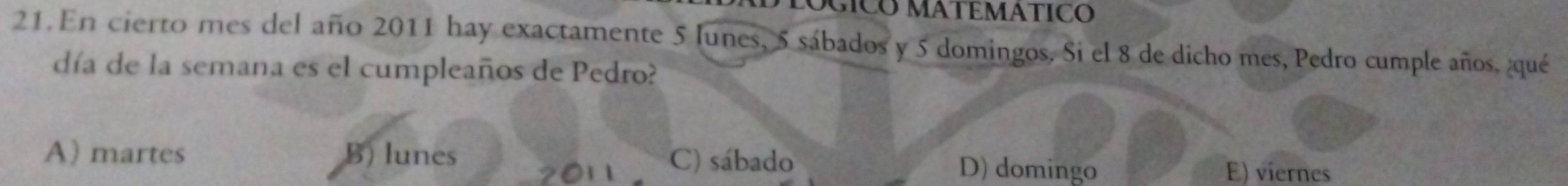 LOGICO MATEMÁTIC
21. En cierto mes del año 2011 hay exactamente 5 Junes, 5 sábados y 5 domingos. Si el 8 de dicho mes, Pedro cumple años, ¿qué
día de la semana es el cumpleaños de Pedro?
A) martes B) lunes C) sábado D) domingo E) viernes