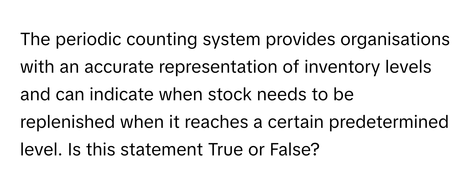 The periodic counting system provides organisations with an accurate representation of inventory levels and can indicate when stock needs to be replenished when it reaches a certain predetermined level. Is this statement True or False?