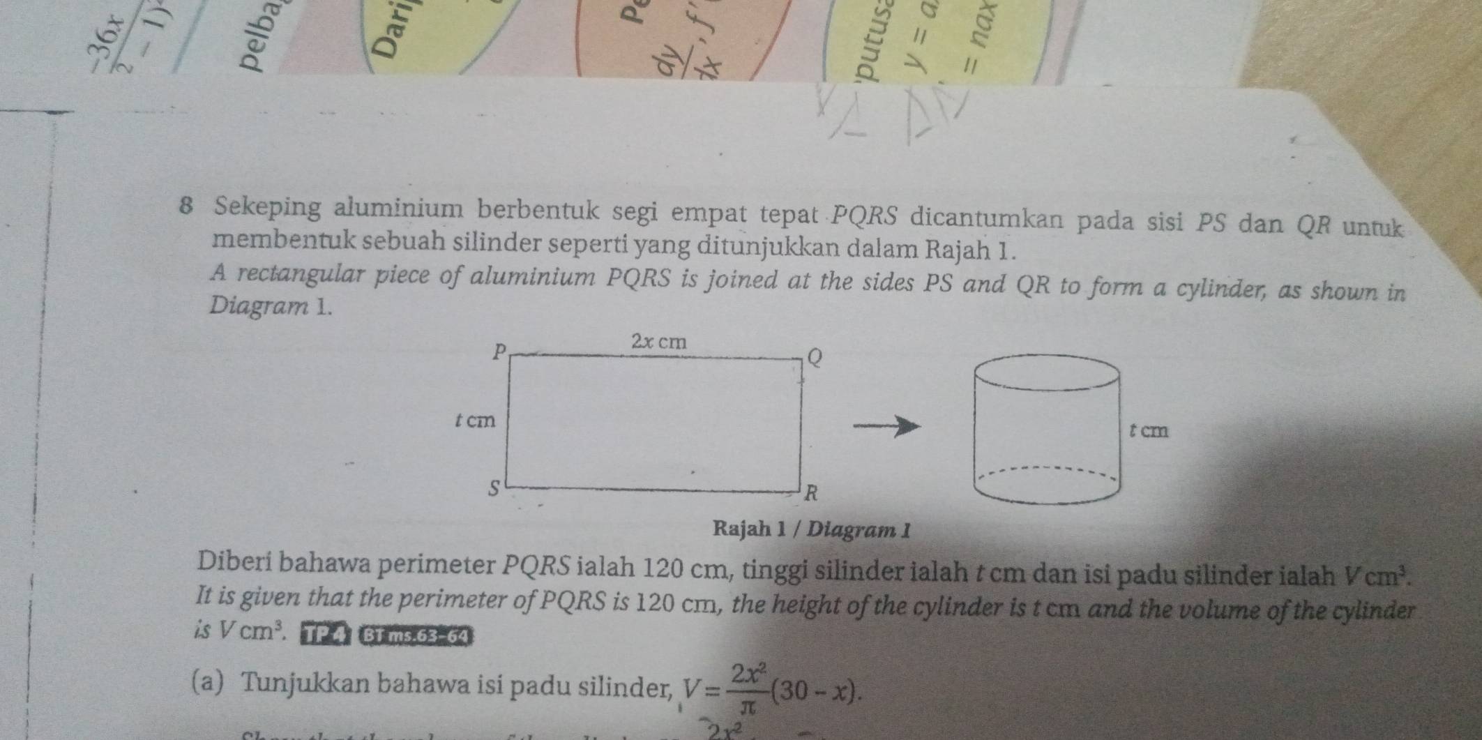 Sekeping aluminium berbentuk segi empat tepat PQRS dicantumkan pada sisi PS dan QR untuk 
membentuk sebuah silinder seperti yang ditunjukkan dalam Rajah 1. 
A rectangular piece of aluminium PQRS is joined at the sides PS and QR to form a cylinder, as shown in 
Diagram 1. 
Rajah 1 / Diagram 1 
Diberí bahawa perimeter PQRS ialah 120 cm, tinggi silinder ialah t cm dan isi padu silinder ialah Vcm^3. 
It is given that the perimeter of PQRS is 120 cm, the height of the cylinder is t cm and the volume of the cylinder 
is Vcm^3 TP 4 BT ms 63-64
(a) Tunjukkan bahawa isi padu silinder, V= 2x^2/π  (30-x).
v^2