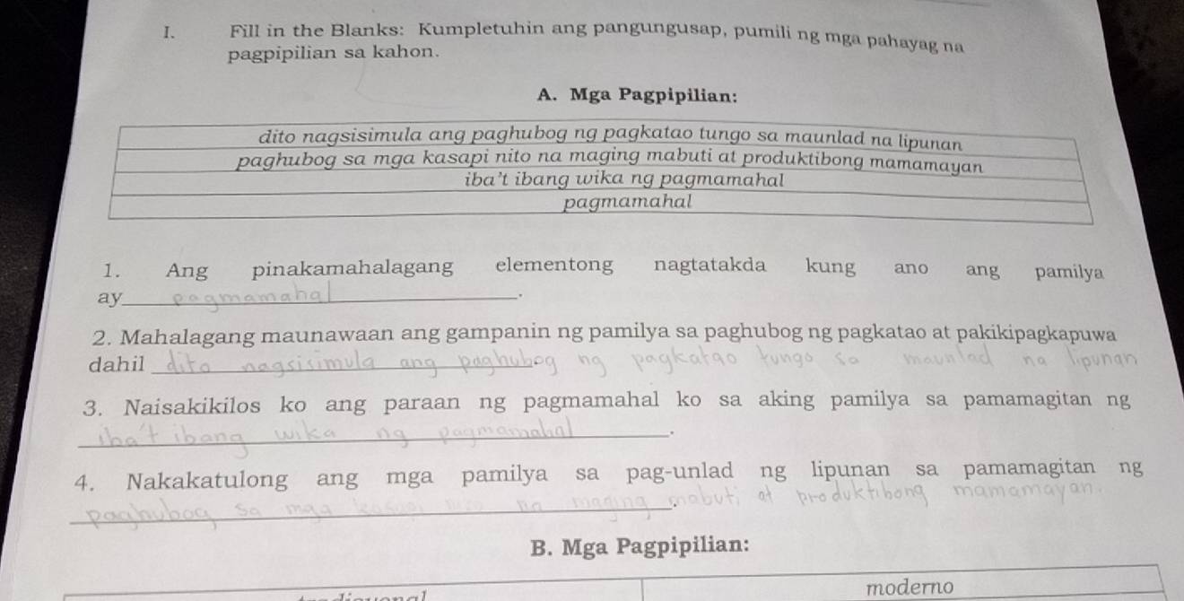 Fill in the Blanks: Kumpletuhin ang pangungusap, pumili ng mga pahayag na 
pagpipilian sa kahon. 
A. Mga Pagpipilian: 
1. Ang pinakamahalagang elementong nagtatakda kung ano ang pamilya 
_ 
ay 
. 
2. Mahalagang maunawaan ang gampanin ng pamilya sa paghubog ng pagkatao at pakikipagkapuwa 
dahil_ 
3. Naisakikilos ko ang paraan ng pagmamahal ko sa aking pamilya sa pamamagitan ng 
__. 
4. Nakakatulong ang mga pamilya sa pag-unlad ng lipunan sa pamamagitan ng 
_ 
B. Mga Pagpipilian: 
moderno