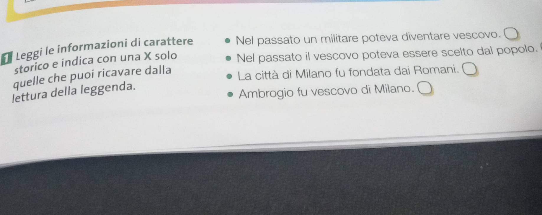 Leggi le informazioni di carattere
Nel passato un militare poteva diventare vescovo.
storico e indica con una X solo
Nel passato il vescovo poteva essere scelto dal popolo.
quelle che puoi ricavare dalla
La città di Milano fu fondata dai Romani.
Ambrogio fu vescovo di Milano.
lettura della leggenda.