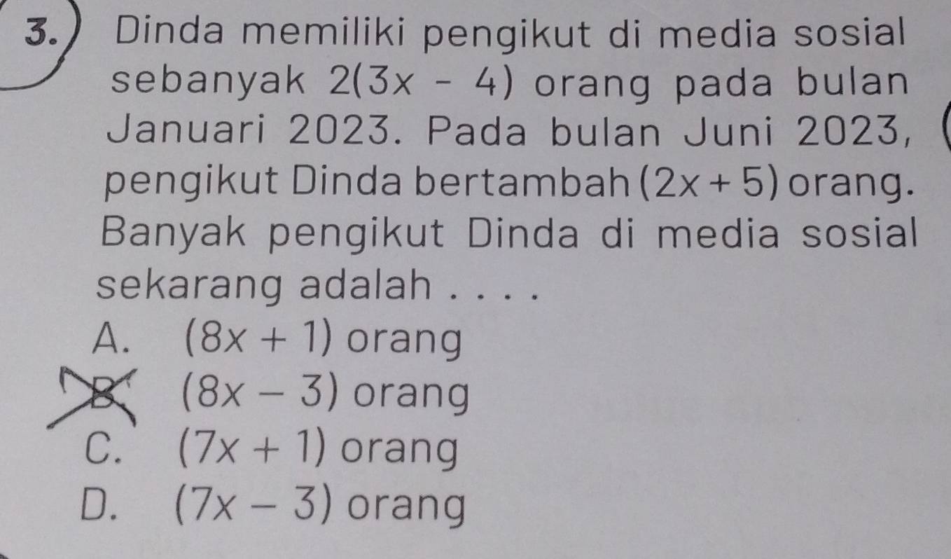 Dinda memiliki pengikut di media sosial
sebanyak 2(3x-4) orang pada bulan 
Januari 2023. Pada bulan Juni 2023,
pengikut Dinda bertambah (2x+5) orang.
Banyak pengikut Dinda di media sosial
sekarang adalah . . . .
A. (8x+1) orang
(8x-3) orang
C. (7x+1) orang
D. (7x-3) orang