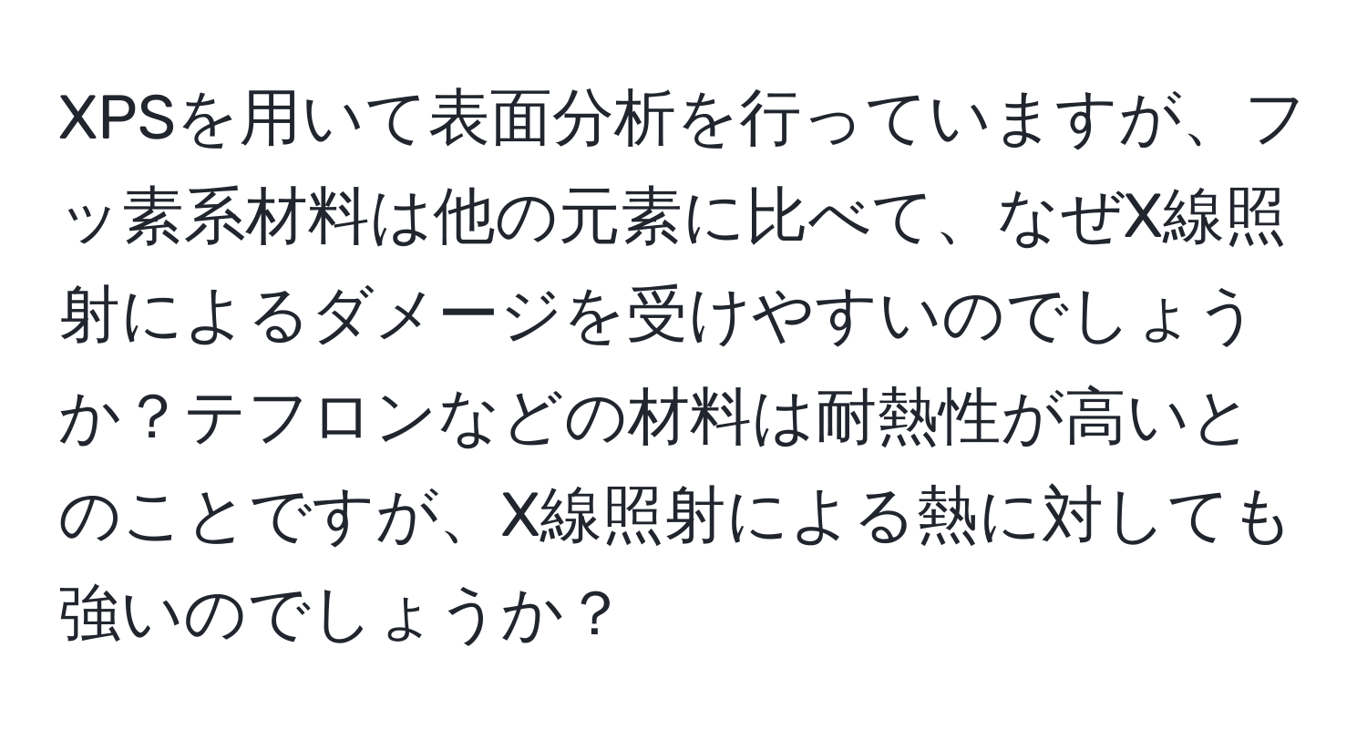 XPSを用いて表面分析を行っていますが、フッ素系材料は他の元素に比べて、なぜX線照射によるダメージを受けやすいのでしょうか？テフロンなどの材料は耐熱性が高いとのことですが、X線照射による熱に対しても強いのでしょうか？