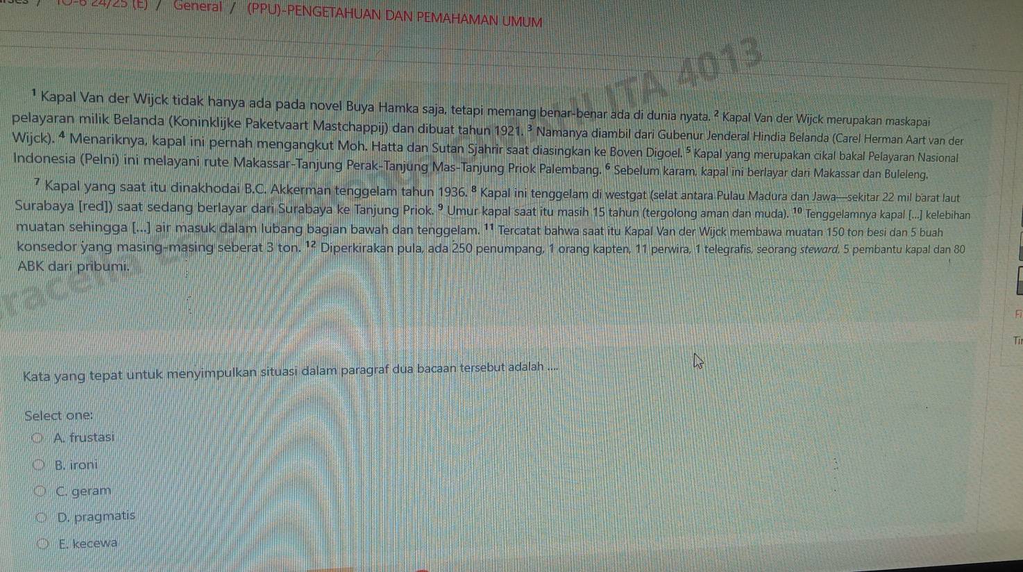 0 24/25 (E) / General / (PPU)-PENGETAHUAN DAN PEMAHAMAN UMUM
¹ Kapal Van der Wijck tidak hanya ada pada novel Buya Hamka saja, tetapi memang benar-benar ada di dunia nyata. ² Kapal Van der Wijck merupakan maskapai
pelayaran milik Belanda (Koninklijke Paketvaart Mastchappij) dan dibuat tahun 1921.^3 Namanya diambil dari Gubenur Jenderal Hindia Belanda (Carel Herman Aart van der
Wijck). ⁴ Menariknya, kapal ini pernah mengangkut Moh. Hatta dan Sutan Sjahrir saat diasingkan ke Boven Digoel. ⁵ Kapal yang merupakan cikal bakal Pelayaran Nasional
Indonesia (Pelni) ini melayani rute Makassar-Tanjung Perak-Tanjung Mas-Tanjung Priok Palembang. ⁶ Sebelum karam, kapal ini berlayar dari Makassar dan Buleleng.
7 Kapal yang saat itu dinakhodai B.C. Akkerman tenggelam tahun 1936.^8 Kapal ini tenggelam di westgat (selat antara Pulau Madura dan Jawa—sekitar 22 mil barat laut
Surabaya [red]) saat sedang berlayar dari Surabaya ke Tanjung Priok. ⁹ Umur kapal saat itu masih 15 tahun (tergolong aman dan muda). 10 Tenggelamnya kapal [...] kelebihan
muatan sehingga (...] air masuk dalam lubang bagian bawah dan tenggelam. ¹1 Tercatat bahwa saat itu Kapal Van der Wijck membawa muatan 150 ton besi dan 5 buah
konsedor yang masing-masing seberat 3ton.^12 Diperkirakan pula, ada 250 penumpang, 1 orang kapten, 11 perwira, 1 telegrafis, seorang steward, 5 pembantu kapal dan 80
ABK dari pribumi.
Kata yang tepat untuk menyimpulkan situasi dalam paragraf dua bacaan tersebut adalah ....
Select one:
A. frustasi
B. ironi
C. geram
D. pragmatis
E. kecewa