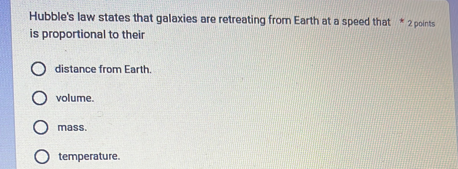 Hubble's law states that galaxies are retreating from Earth at a speed that * 2 points
is proportional to their
distance from Earth.
volume.
mass.
temperature.