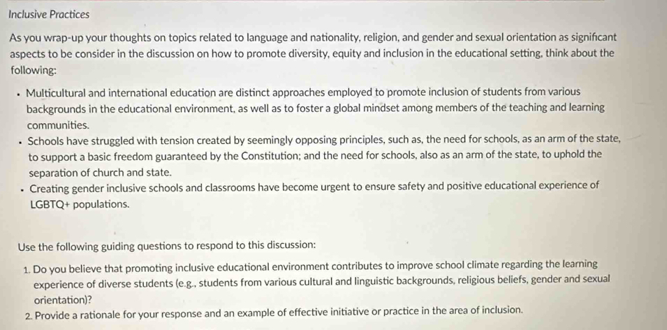 Inclusive Practices 
As you wrap-up your thoughts on topics related to language and nationality, religion, and gender and sexual orientation as signifcant 
aspects to be consider in the discussion on how to promote diversity, equity and inclusion in the educational setting, think about the 
following: 
Multicultural and international education are distinct approaches employed to promote inclusion of students from various 
backgrounds in the educational environment, as well as to foster a global mindset among members of the teaching and learning 
communities. 
Schools have struggled with tension created by seemingly opposing principles, such as, the need for schools, as an arm of the state, 
to support a basic freedom guaranteed by the Constitution; and the need for schools, also as an arm of the state, to uphold the 
separation of church and state. 
Creating gender inclusive schools and classrooms have become urgent to ensure safety and positive educational experience of 
LGBTQ+ populations. 
Use the following guiding questions to respond to this discussion: 
1. Do you believe that promoting inclusive educational environment contributes to improve school climate regarding the learning 
experience of diverse students (e.g., students from various cultural and linguistic backgrounds, religious beliefs, gender and sexual 
orientation)? 
2. Provide a rationale for your response and an example of effective initiative or practice in the area of inclusion.