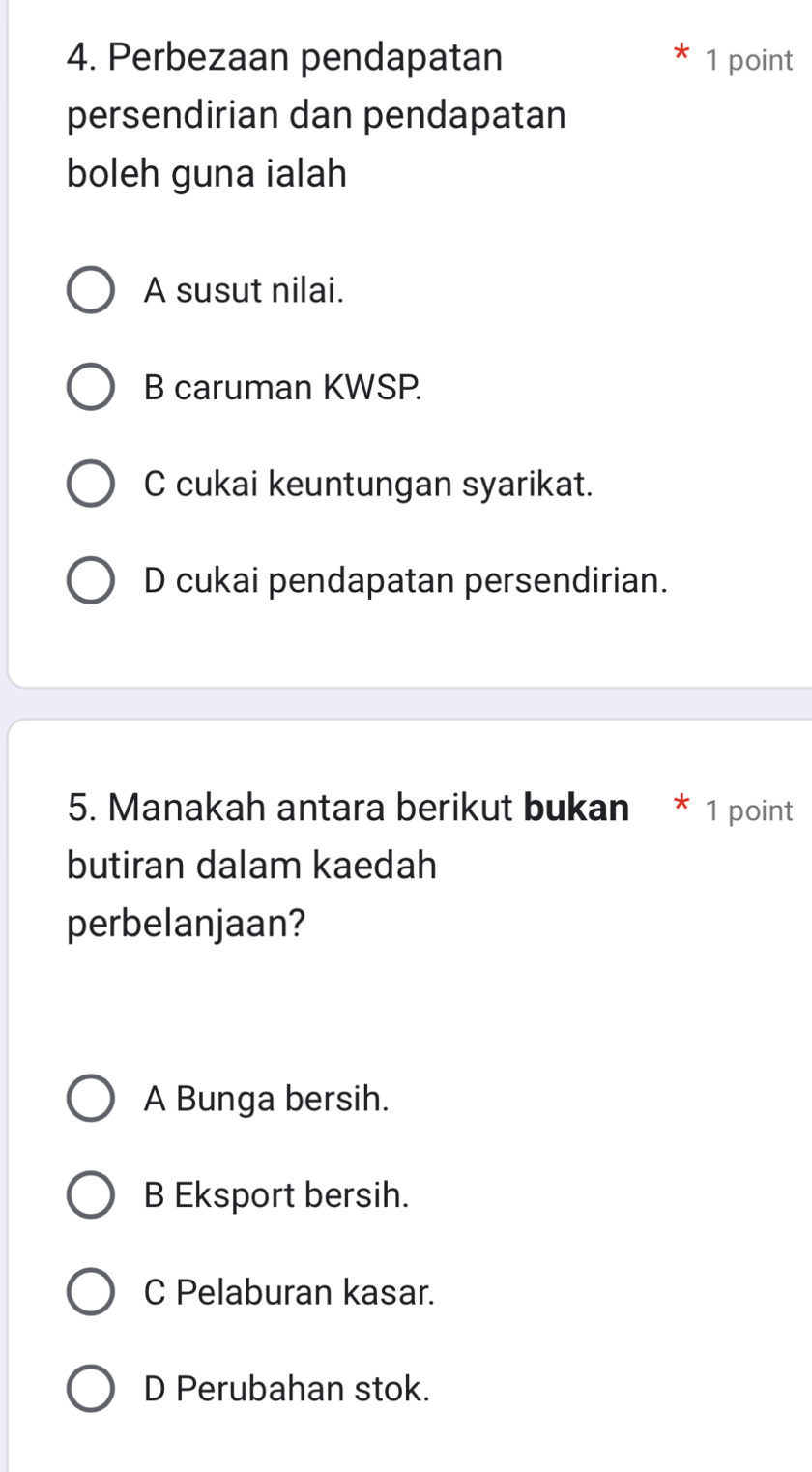 Perbezaan pendapatan 1 point
persendirian dan pendapatan
boleh guna ialah
A susut nilai.
B caruman KWSP.
C cukai keuntungan syarikat.
D cukai pendapatan persendirian.
5. Manakah antara berikut bukan * 1 point
butiran dalam kaedah
perbelanjaan?
A Bunga bersih.
B Eksport bersih.
C Pelaburan kasar.
D Perubahan stok.