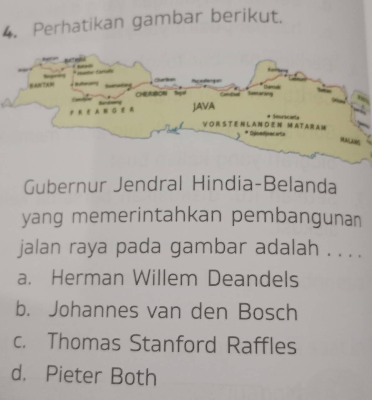 Perhatikan gambar berikut.
Gubernur Jendral Hindia-Belanda
yang memerintahkan pembangunan
jalan raya pada gambar adalah . . . .
a. Herman Willem Deandels
b. Johannes van den Bosch
c. Thomas Stanford Raffles
d. Pieter Both