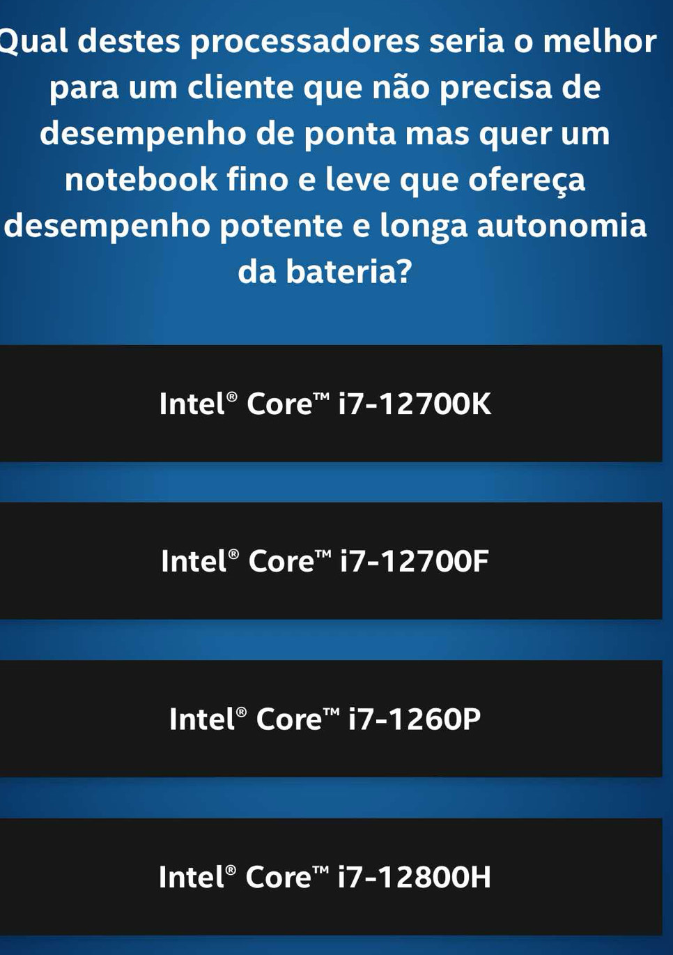 Qual destes processadores seria o melhor
para um cliente que não precisa de
desempenho de ponta mas quer um
notebook fino e leve que ofereça
desempenho potente e longa autonomia
da bateria?
Inte |^odot  Core™ overline IZ -12700K
Inte |^odot  Core™ i7-1 2700F
Inte |^odot  Core™ i7-1 1260P
Inte |^odot  Core''' i7-12800H