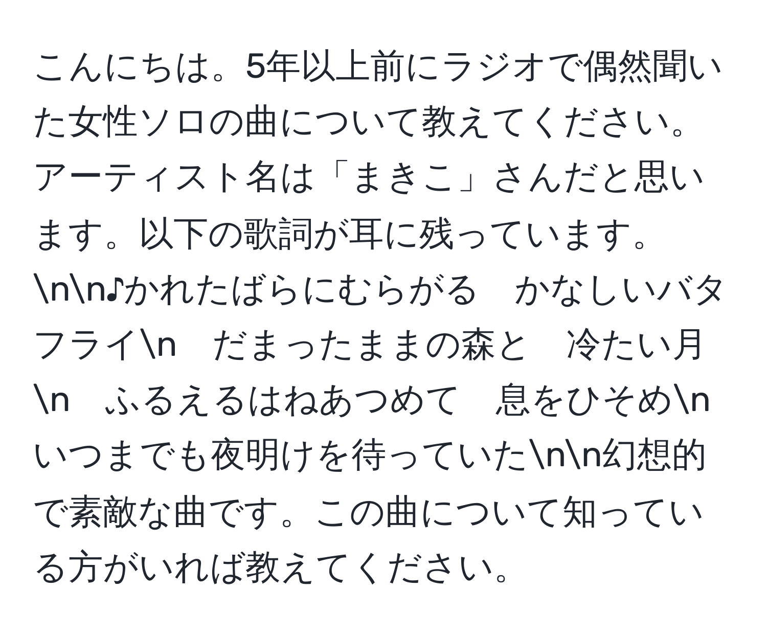 こんにちは。5年以上前にラジオで偶然聞いた女性ソロの曲について教えてください。アーティスト名は「まきこ」さんだと思います。以下の歌詞が耳に残っています。nn♪かれたばらにむらがる　かなしいバタフライn　だまったままの森と　冷たい月n　ふるえるはねあつめて　息をひそめn　いつまでも夜明けを待っていたnn幻想的で素敵な曲です。この曲について知っている方がいれば教えてください。