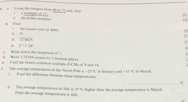 a Using the integers from 60 to 75 only, find 
i a multiple of 17, 
[1] 
ⅱ the prime numbers. 
[2] 
b Find 
i the square root of 4489, [1] 
ii 4^3. [1] 
iii sqrt[3](274625). 
[1 
iv 2^(-3)* 24^2. [] 
c Write down the reciprocal of 7. 
d Write 3.72194 correct to 3 decimal places. 
Find the lowest common multiple (LCM) of 8 and 14. 

f The average temperature at the North Pole is -23°C in January and -11°C in March. 
i Find the difference between these temperatures. 
_°C
i The average temperature in July is 28°C higher than the average temperature in March. 
Find the average temperature in July. 
C