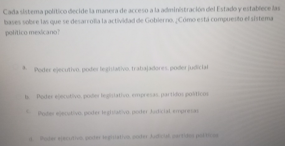 Cada sistema político decide la manera de acceso a la administración del Estado y establece las
bases sobre las que se desarrolla la actividad de Gobierno. ¿Cómo está compuesto el sistema
político mexicano?
a. Poder ejecutivo, poder legislativo, trabajadores, poder judicial
b. Poder ejecutivo, poder legislativo. empresas. partidos políticos
Poder ejecutivo, poder legislativo, poder Judicial, empresas
d. Poder ejecutivo, poder legislativo, poder Judicial, partidos políticos